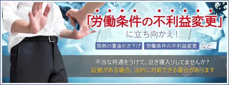 「労働条件の不利益変更」に立ち向かえ 突然の賃金引き下げ　労働条件の不利益変更など　不当な待遇をうけて、泣き寝入りしてませんか？　証拠がある場合、法的に対処できる場合があります